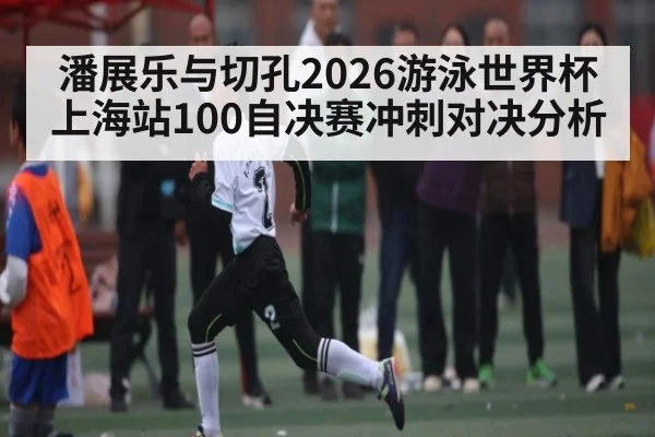 潘展乐与切孔2026游泳世界杯上海站100自决赛冲刺对决分析